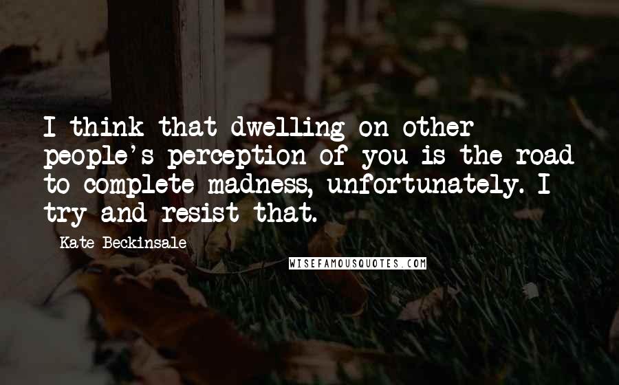 Kate Beckinsale Quotes: I think that dwelling on other people's perception of you is the road to complete madness, unfortunately. I try and resist that.