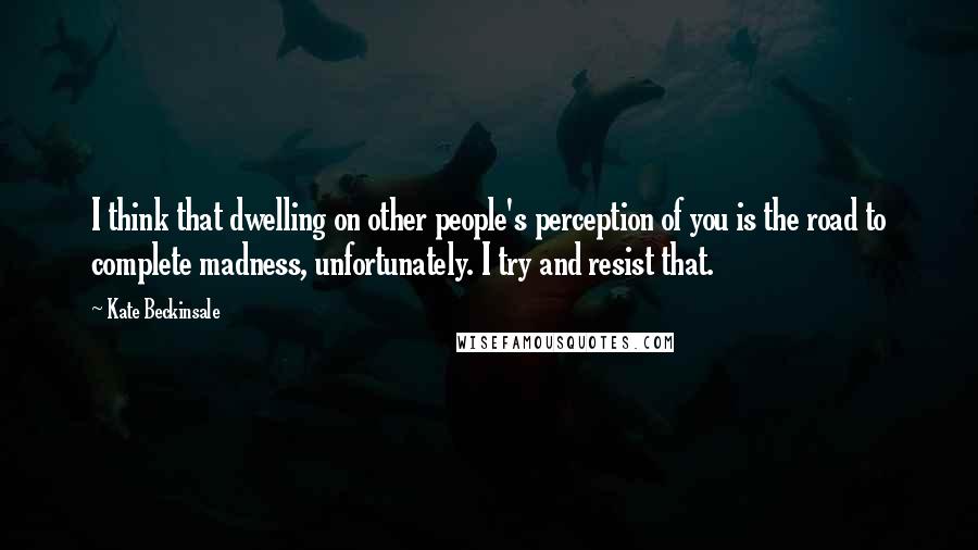 Kate Beckinsale Quotes: I think that dwelling on other people's perception of you is the road to complete madness, unfortunately. I try and resist that.