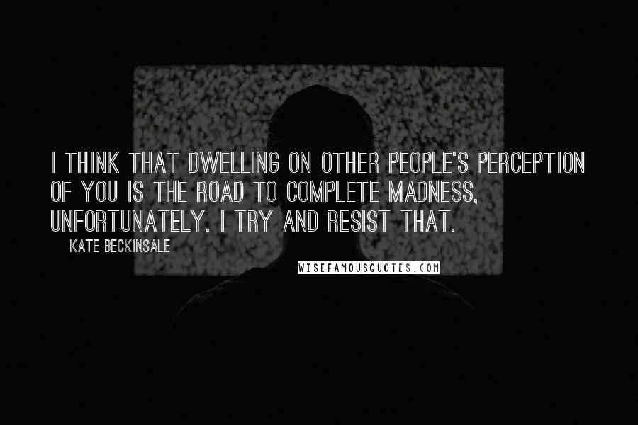 Kate Beckinsale Quotes: I think that dwelling on other people's perception of you is the road to complete madness, unfortunately. I try and resist that.