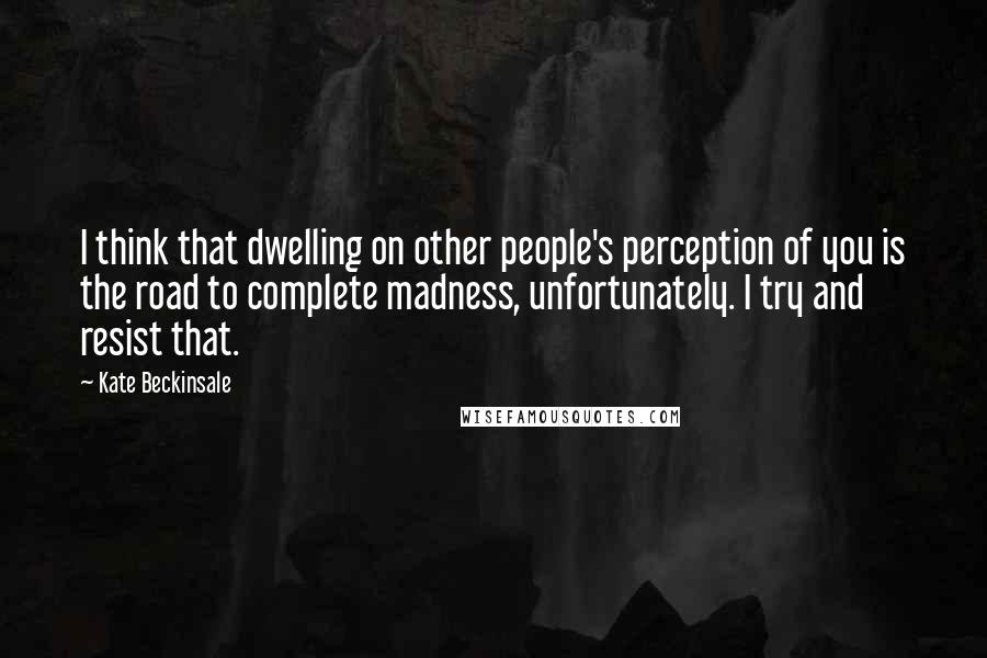 Kate Beckinsale Quotes: I think that dwelling on other people's perception of you is the road to complete madness, unfortunately. I try and resist that.