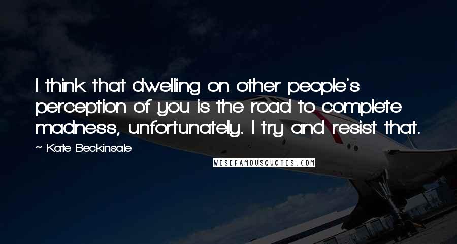 Kate Beckinsale Quotes: I think that dwelling on other people's perception of you is the road to complete madness, unfortunately. I try and resist that.