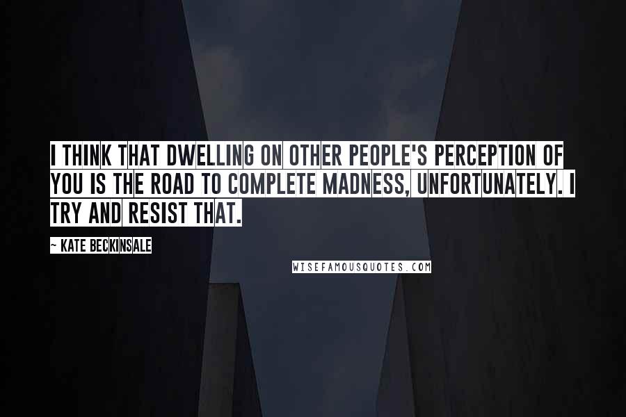 Kate Beckinsale Quotes: I think that dwelling on other people's perception of you is the road to complete madness, unfortunately. I try and resist that.