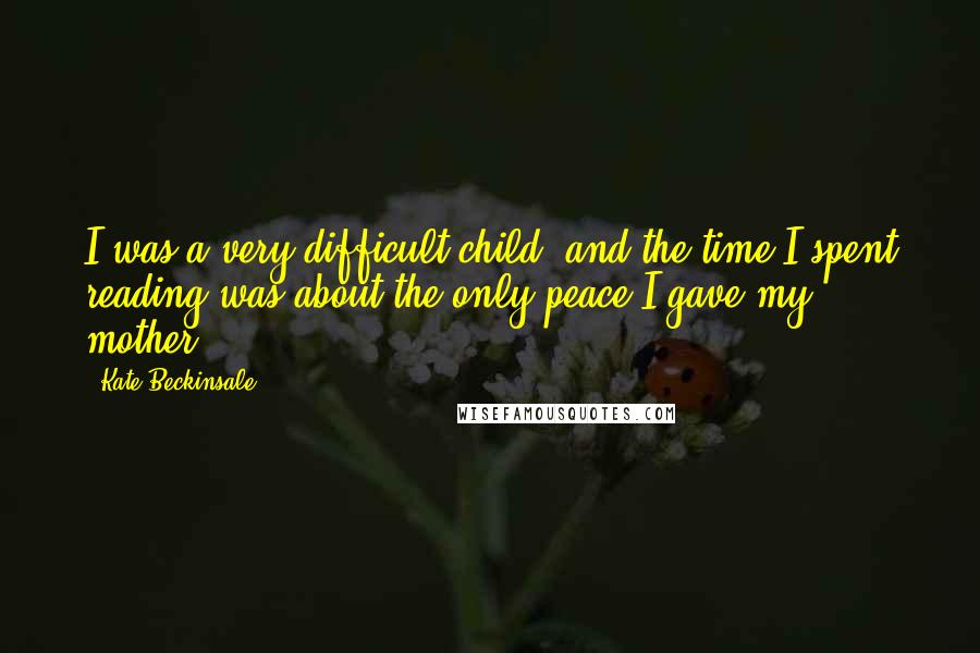 Kate Beckinsale Quotes: I was a very difficult child, and the time I spent reading was about the only peace I gave my mother.