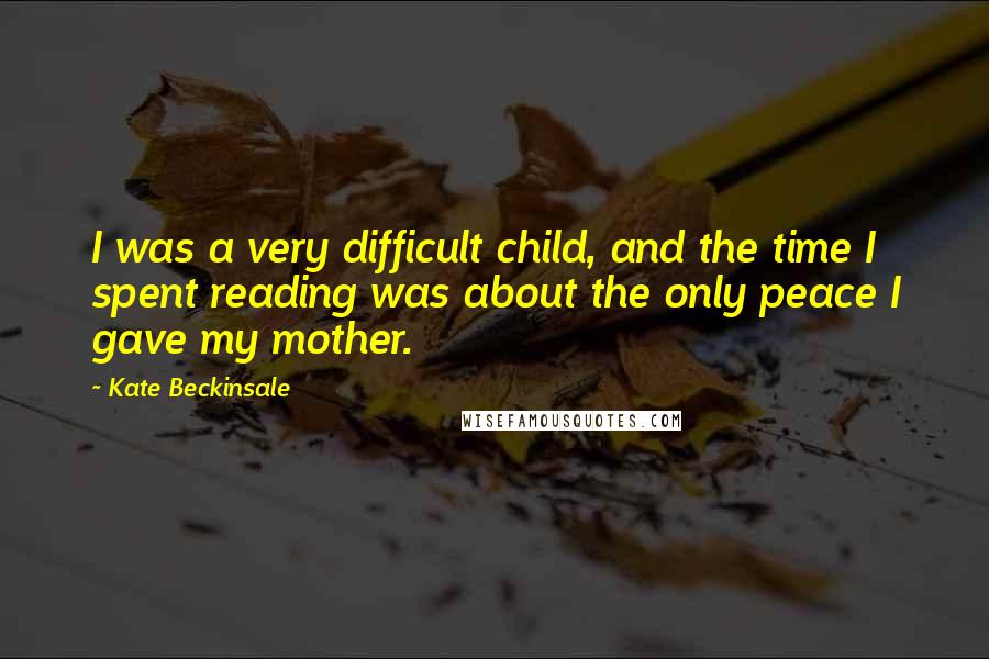 Kate Beckinsale Quotes: I was a very difficult child, and the time I spent reading was about the only peace I gave my mother.