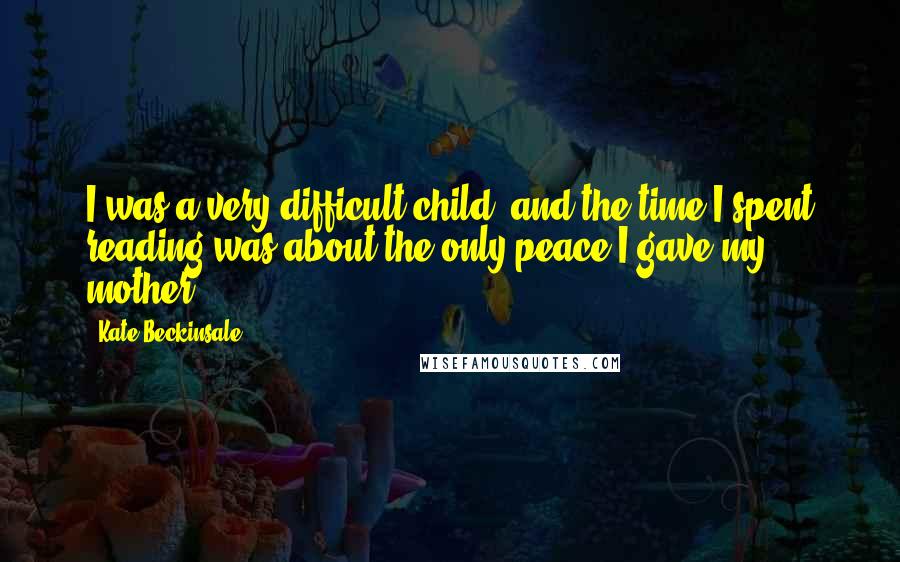 Kate Beckinsale Quotes: I was a very difficult child, and the time I spent reading was about the only peace I gave my mother.