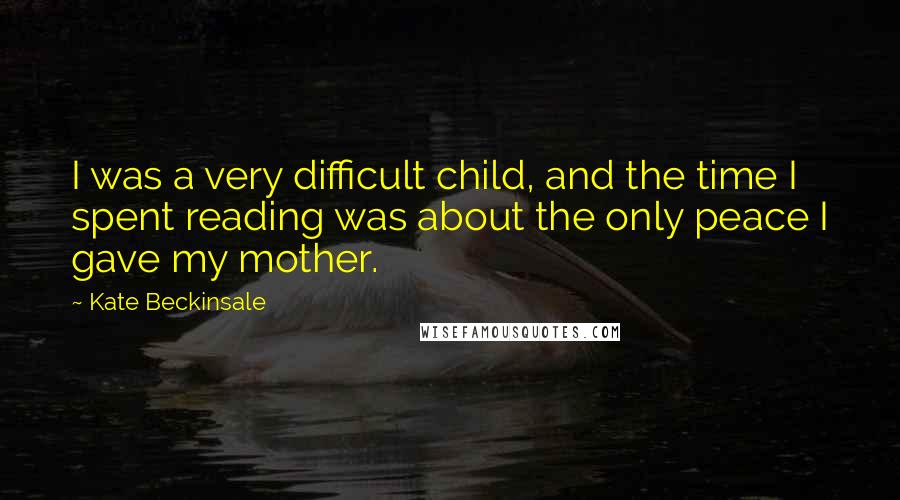 Kate Beckinsale Quotes: I was a very difficult child, and the time I spent reading was about the only peace I gave my mother.