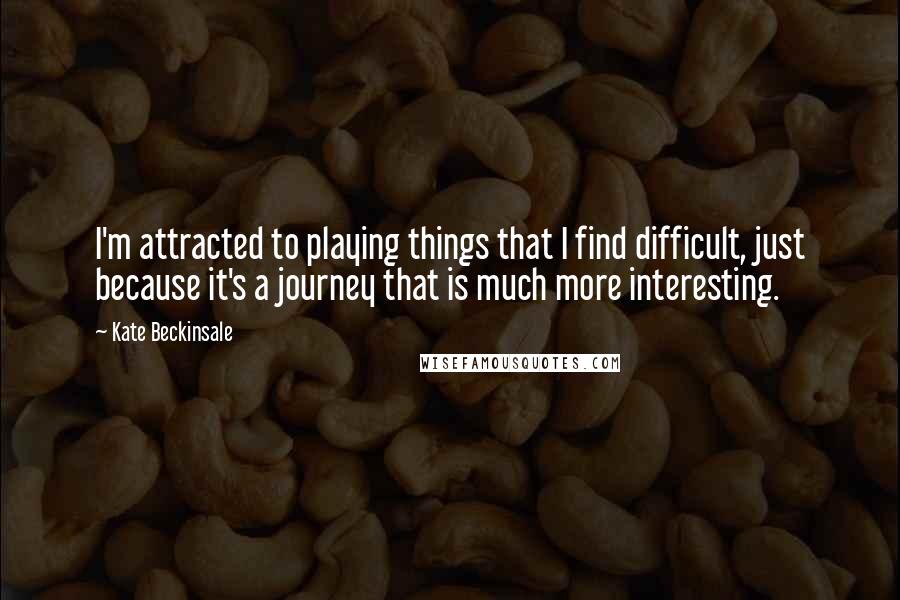 Kate Beckinsale Quotes: I'm attracted to playing things that I find difficult, just because it's a journey that is much more interesting.