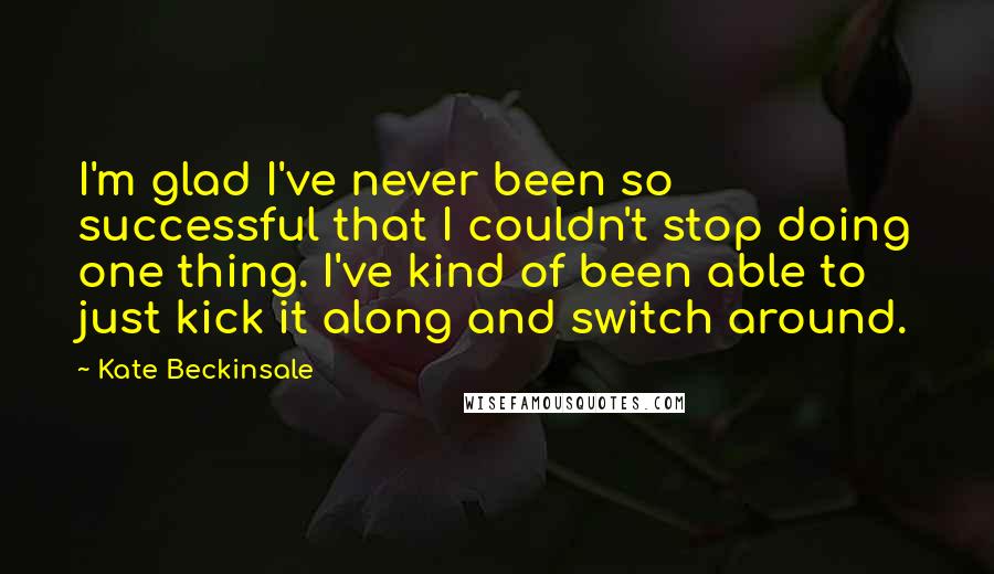 Kate Beckinsale Quotes: I'm glad I've never been so successful that I couldn't stop doing one thing. I've kind of been able to just kick it along and switch around.