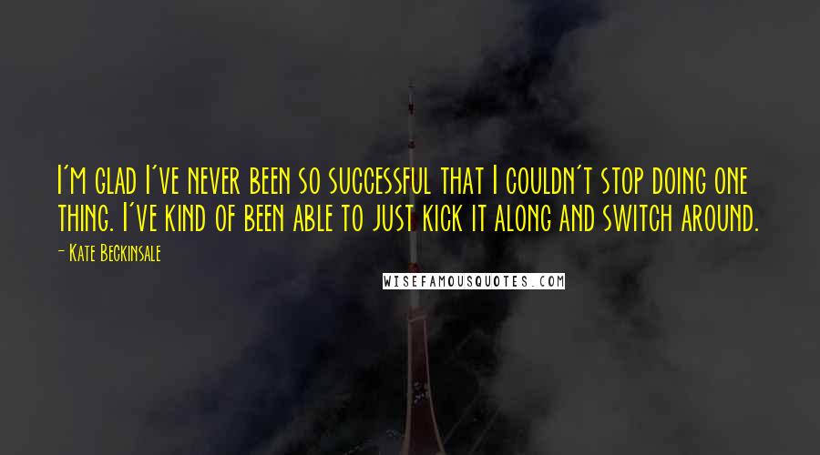 Kate Beckinsale Quotes: I'm glad I've never been so successful that I couldn't stop doing one thing. I've kind of been able to just kick it along and switch around.