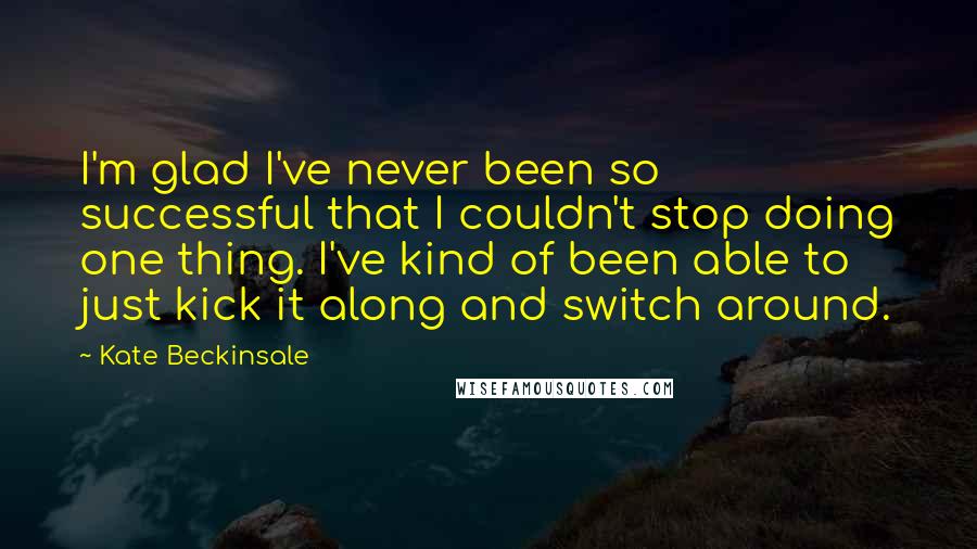 Kate Beckinsale Quotes: I'm glad I've never been so successful that I couldn't stop doing one thing. I've kind of been able to just kick it along and switch around.