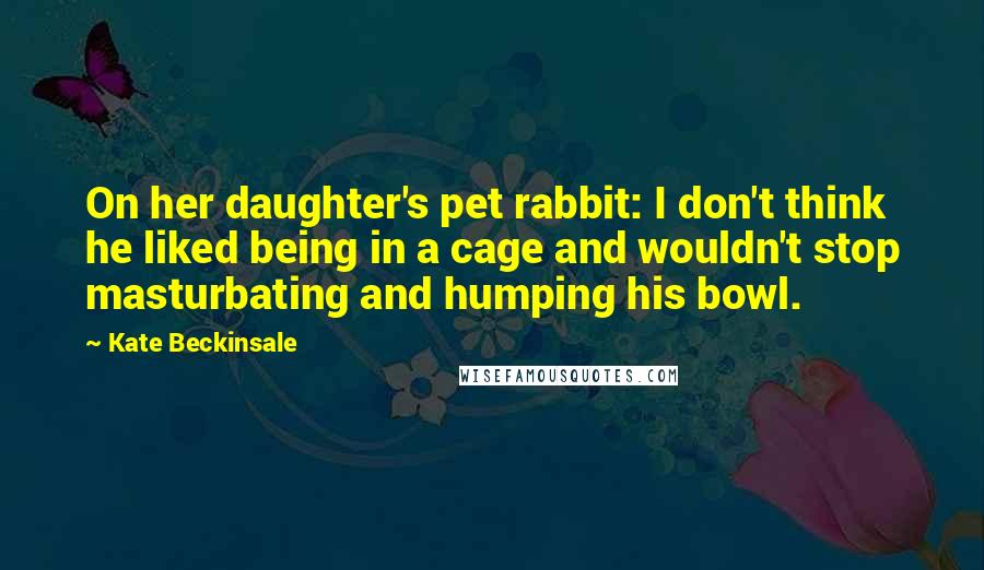 Kate Beckinsale Quotes: On her daughter's pet rabbit: I don't think he liked being in a cage and wouldn't stop masturbating and humping his bowl.