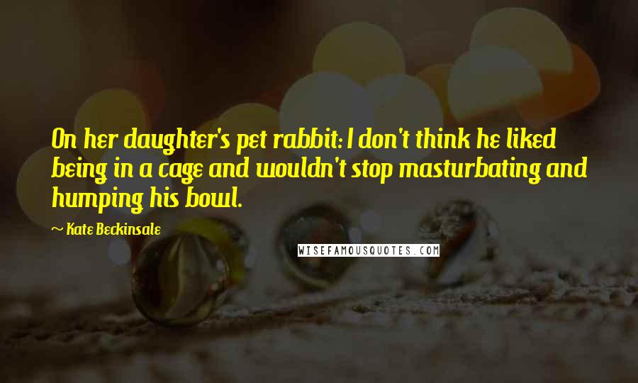 Kate Beckinsale Quotes: On her daughter's pet rabbit: I don't think he liked being in a cage and wouldn't stop masturbating and humping his bowl.