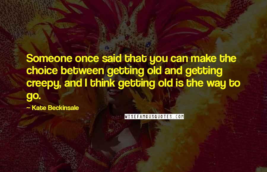 Kate Beckinsale Quotes: Someone once said that you can make the choice between getting old and getting creepy, and I think getting old is the way to go.