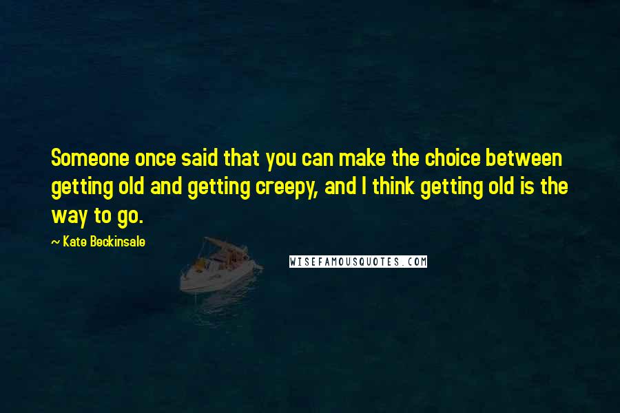 Kate Beckinsale Quotes: Someone once said that you can make the choice between getting old and getting creepy, and I think getting old is the way to go.