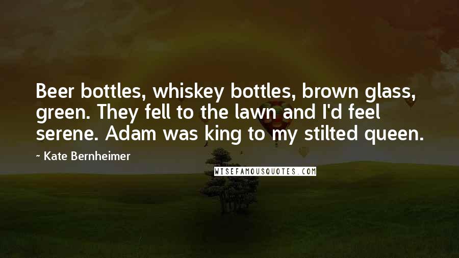 Kate Bernheimer Quotes: Beer bottles, whiskey bottles, brown glass, green. They fell to the lawn and I'd feel serene. Adam was king to my stilted queen.