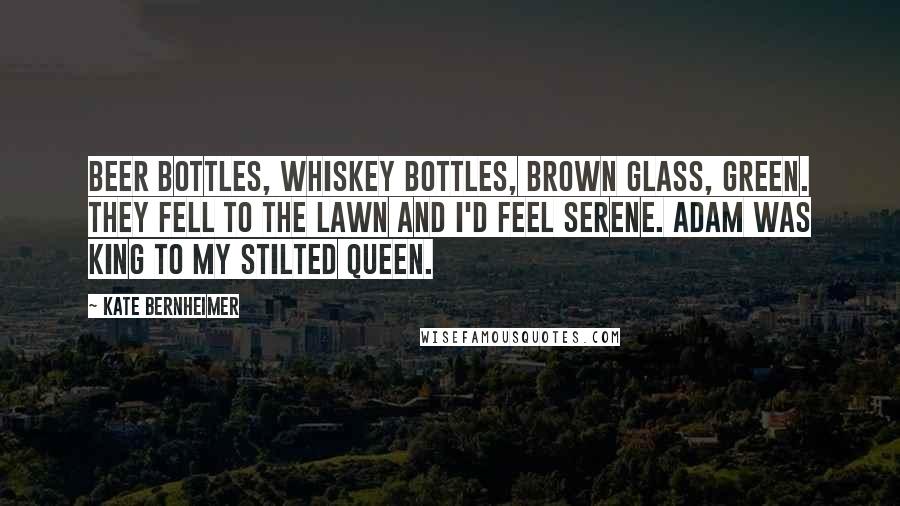 Kate Bernheimer Quotes: Beer bottles, whiskey bottles, brown glass, green. They fell to the lawn and I'd feel serene. Adam was king to my stilted queen.