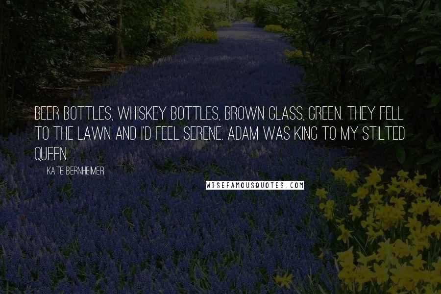 Kate Bernheimer Quotes: Beer bottles, whiskey bottles, brown glass, green. They fell to the lawn and I'd feel serene. Adam was king to my stilted queen.