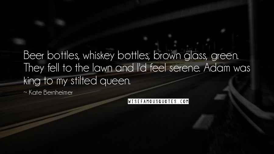 Kate Bernheimer Quotes: Beer bottles, whiskey bottles, brown glass, green. They fell to the lawn and I'd feel serene. Adam was king to my stilted queen.