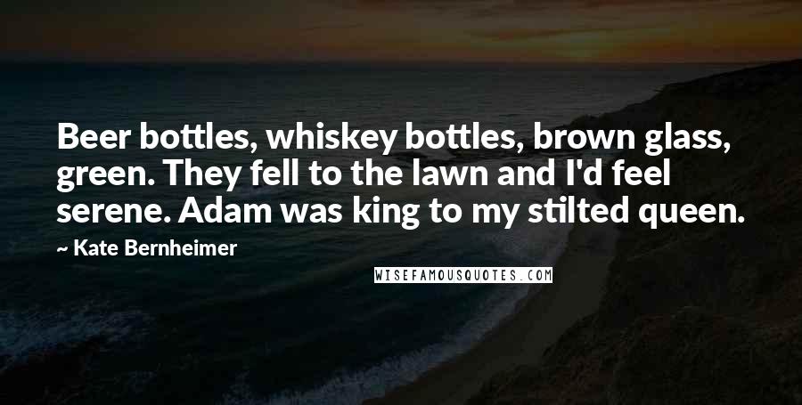 Kate Bernheimer Quotes: Beer bottles, whiskey bottles, brown glass, green. They fell to the lawn and I'd feel serene. Adam was king to my stilted queen.