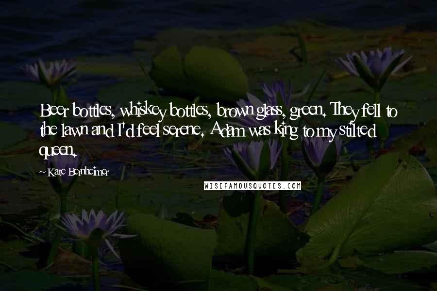 Kate Bernheimer Quotes: Beer bottles, whiskey bottles, brown glass, green. They fell to the lawn and I'd feel serene. Adam was king to my stilted queen.