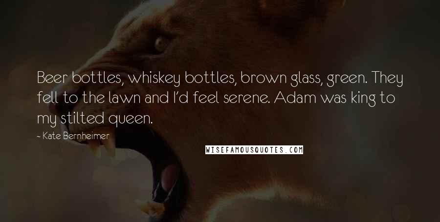 Kate Bernheimer Quotes: Beer bottles, whiskey bottles, brown glass, green. They fell to the lawn and I'd feel serene. Adam was king to my stilted queen.