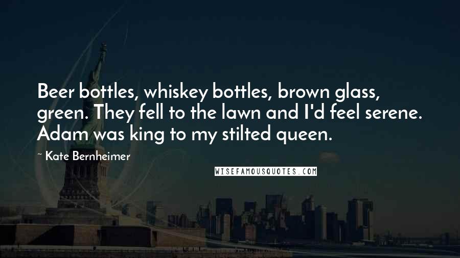 Kate Bernheimer Quotes: Beer bottles, whiskey bottles, brown glass, green. They fell to the lawn and I'd feel serene. Adam was king to my stilted queen.