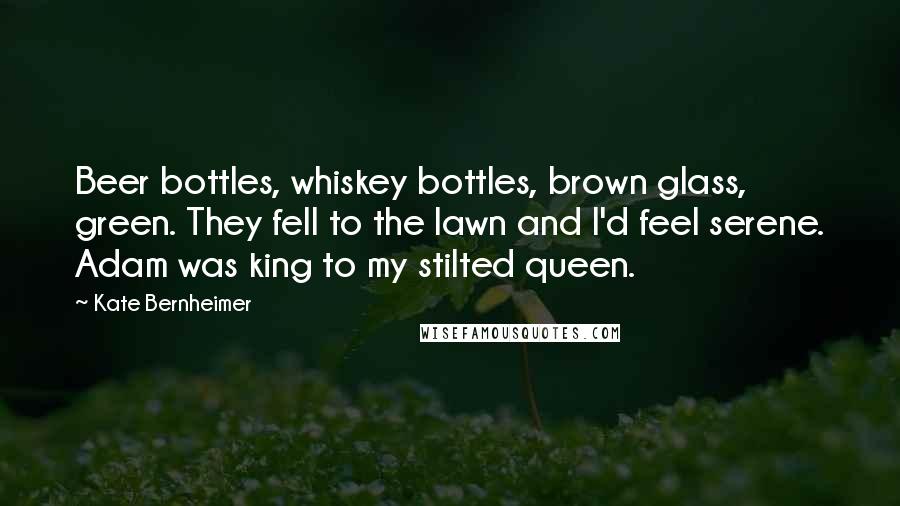 Kate Bernheimer Quotes: Beer bottles, whiskey bottles, brown glass, green. They fell to the lawn and I'd feel serene. Adam was king to my stilted queen.