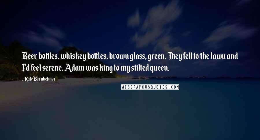 Kate Bernheimer Quotes: Beer bottles, whiskey bottles, brown glass, green. They fell to the lawn and I'd feel serene. Adam was king to my stilted queen.