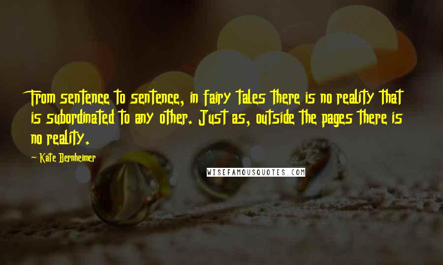 Kate Bernheimer Quotes: From sentence to sentence, in fairy tales there is no reality that is subordinated to any other. Just as, outside the pages there is no reality.