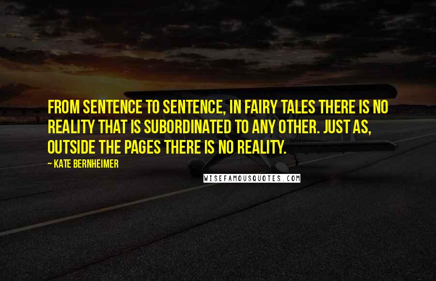 Kate Bernheimer Quotes: From sentence to sentence, in fairy tales there is no reality that is subordinated to any other. Just as, outside the pages there is no reality.