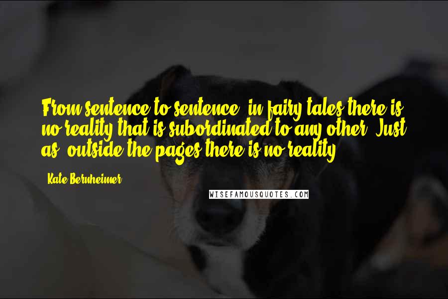 Kate Bernheimer Quotes: From sentence to sentence, in fairy tales there is no reality that is subordinated to any other. Just as, outside the pages there is no reality.