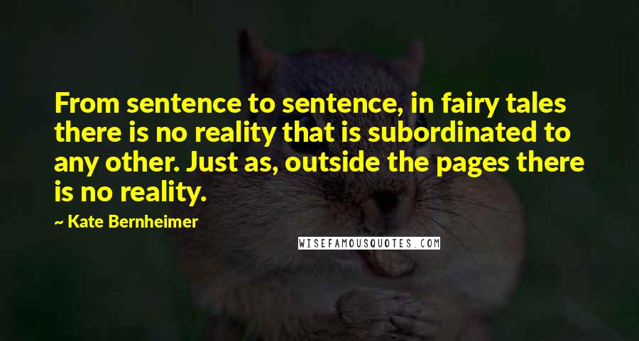 Kate Bernheimer Quotes: From sentence to sentence, in fairy tales there is no reality that is subordinated to any other. Just as, outside the pages there is no reality.