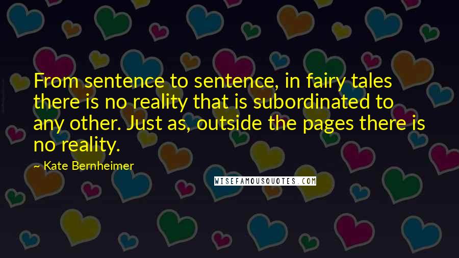 Kate Bernheimer Quotes: From sentence to sentence, in fairy tales there is no reality that is subordinated to any other. Just as, outside the pages there is no reality.