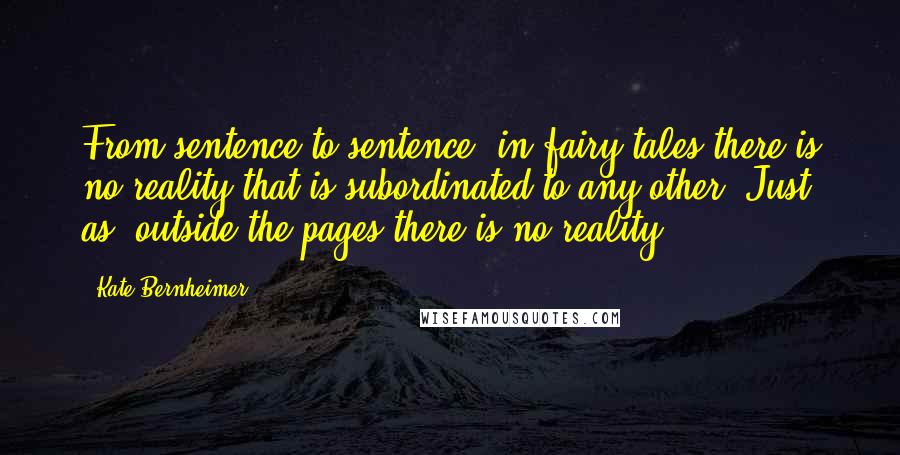 Kate Bernheimer Quotes: From sentence to sentence, in fairy tales there is no reality that is subordinated to any other. Just as, outside the pages there is no reality.