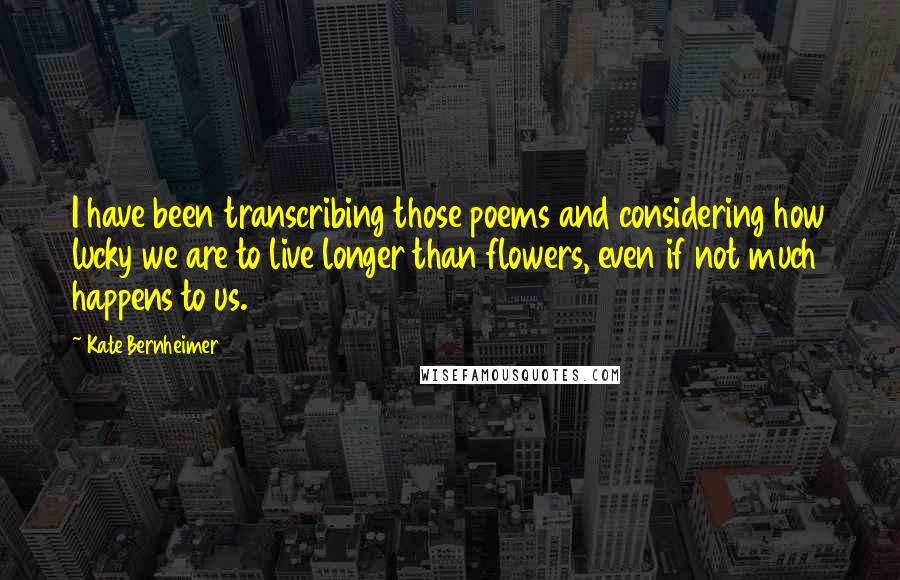 Kate Bernheimer Quotes: I have been transcribing those poems and considering how lucky we are to live longer than flowers, even if not much happens to us.