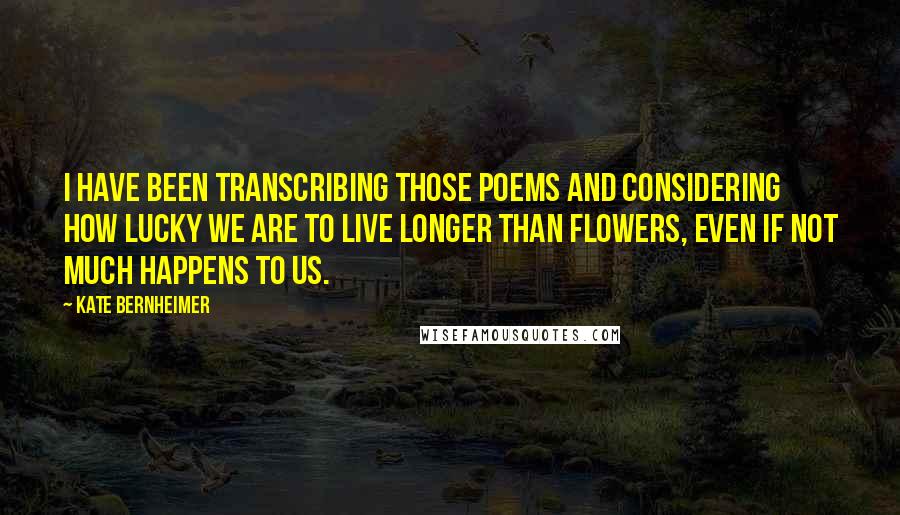 Kate Bernheimer Quotes: I have been transcribing those poems and considering how lucky we are to live longer than flowers, even if not much happens to us.