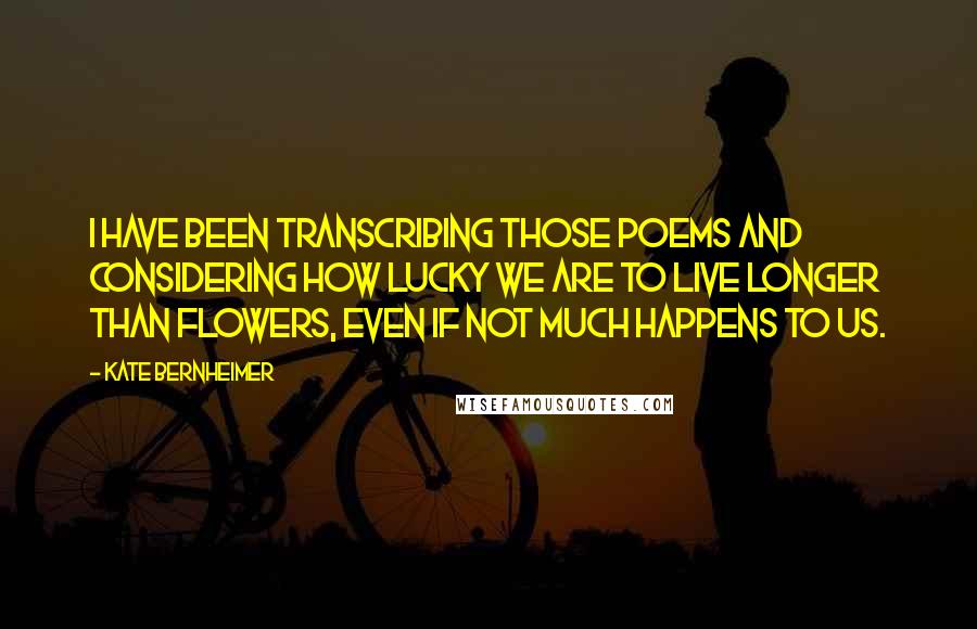 Kate Bernheimer Quotes: I have been transcribing those poems and considering how lucky we are to live longer than flowers, even if not much happens to us.