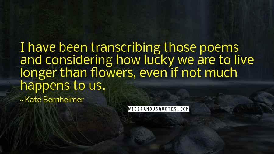 Kate Bernheimer Quotes: I have been transcribing those poems and considering how lucky we are to live longer than flowers, even if not much happens to us.