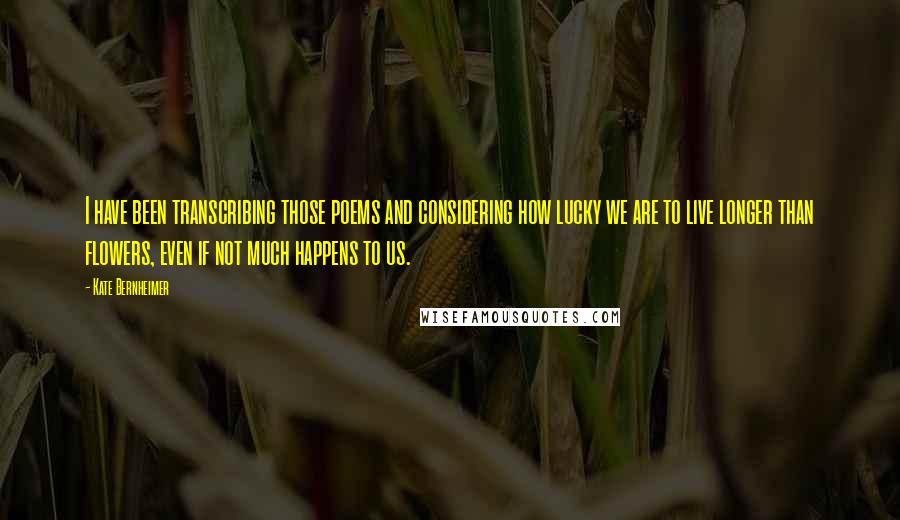 Kate Bernheimer Quotes: I have been transcribing those poems and considering how lucky we are to live longer than flowers, even if not much happens to us.