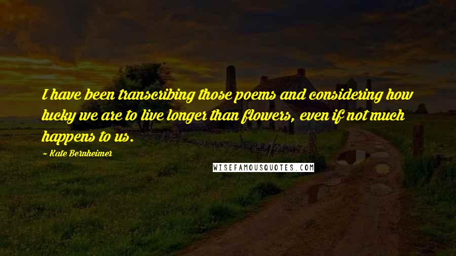 Kate Bernheimer Quotes: I have been transcribing those poems and considering how lucky we are to live longer than flowers, even if not much happens to us.