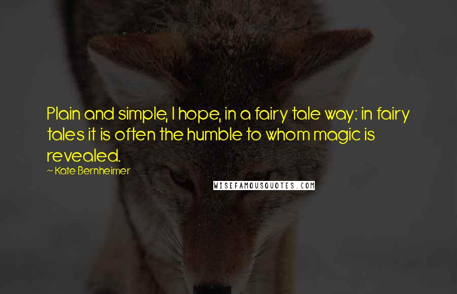 Kate Bernheimer Quotes: Plain and simple, I hope, in a fairy tale way: in fairy tales it is often the humble to whom magic is revealed.