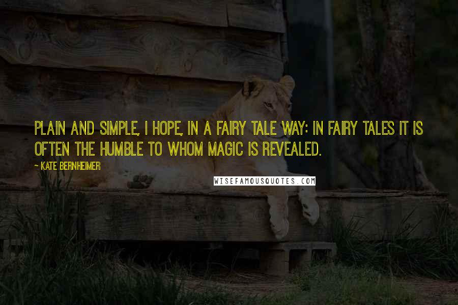 Kate Bernheimer Quotes: Plain and simple, I hope, in a fairy tale way: in fairy tales it is often the humble to whom magic is revealed.