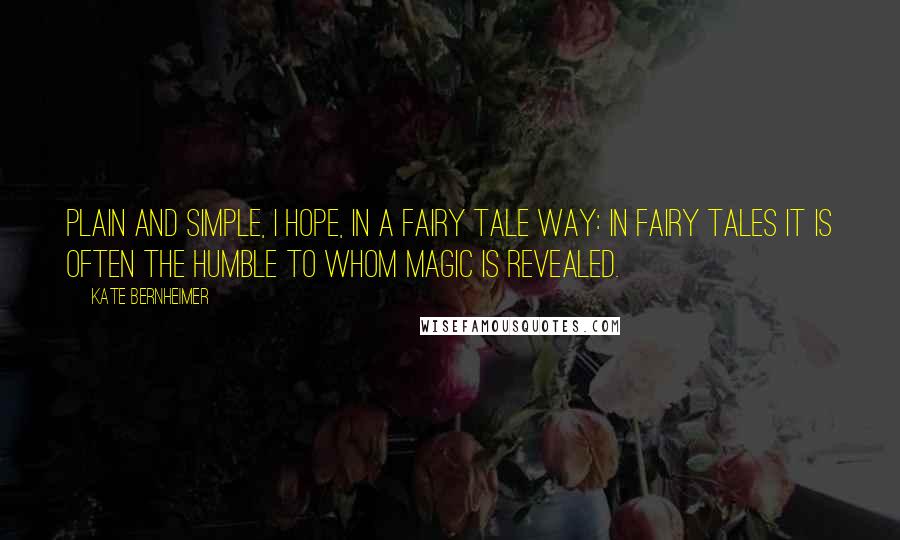 Kate Bernheimer Quotes: Plain and simple, I hope, in a fairy tale way: in fairy tales it is often the humble to whom magic is revealed.