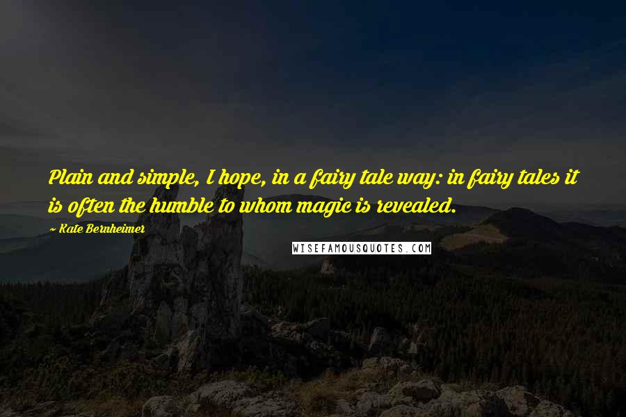 Kate Bernheimer Quotes: Plain and simple, I hope, in a fairy tale way: in fairy tales it is often the humble to whom magic is revealed.