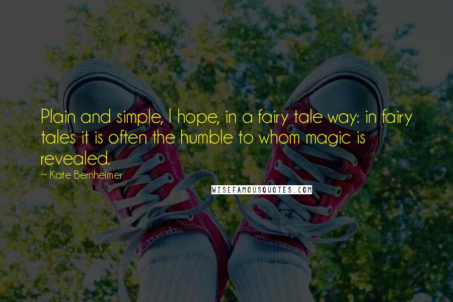 Kate Bernheimer Quotes: Plain and simple, I hope, in a fairy tale way: in fairy tales it is often the humble to whom magic is revealed.