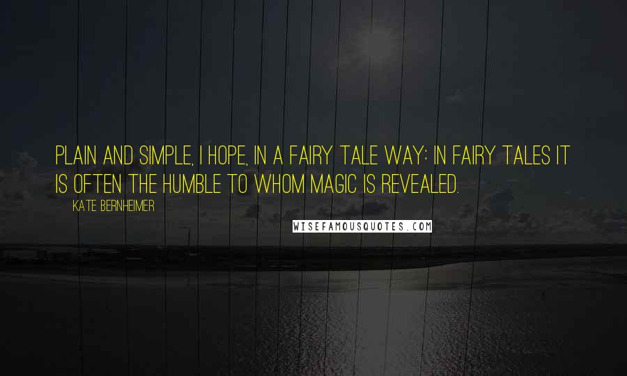 Kate Bernheimer Quotes: Plain and simple, I hope, in a fairy tale way: in fairy tales it is often the humble to whom magic is revealed.