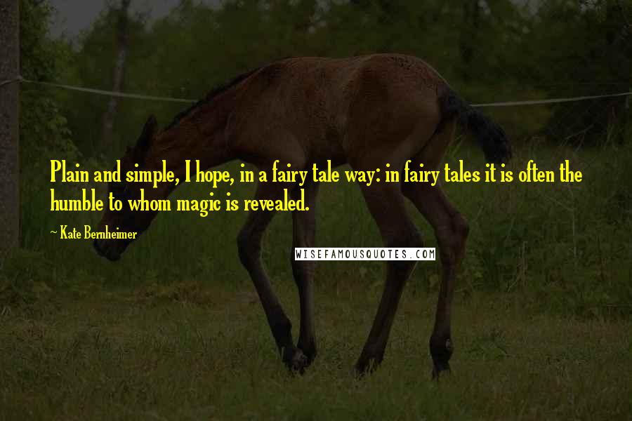 Kate Bernheimer Quotes: Plain and simple, I hope, in a fairy tale way: in fairy tales it is often the humble to whom magic is revealed.