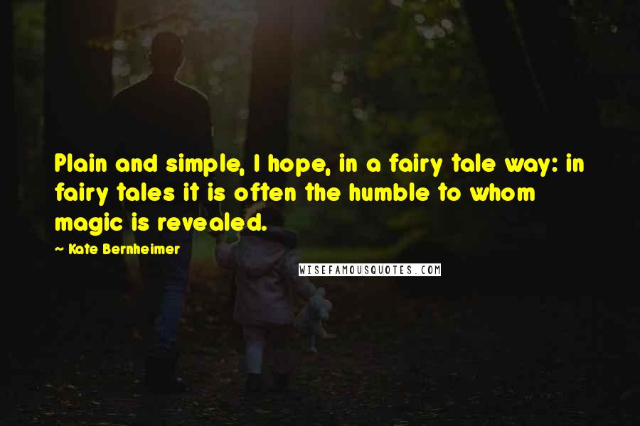 Kate Bernheimer Quotes: Plain and simple, I hope, in a fairy tale way: in fairy tales it is often the humble to whom magic is revealed.