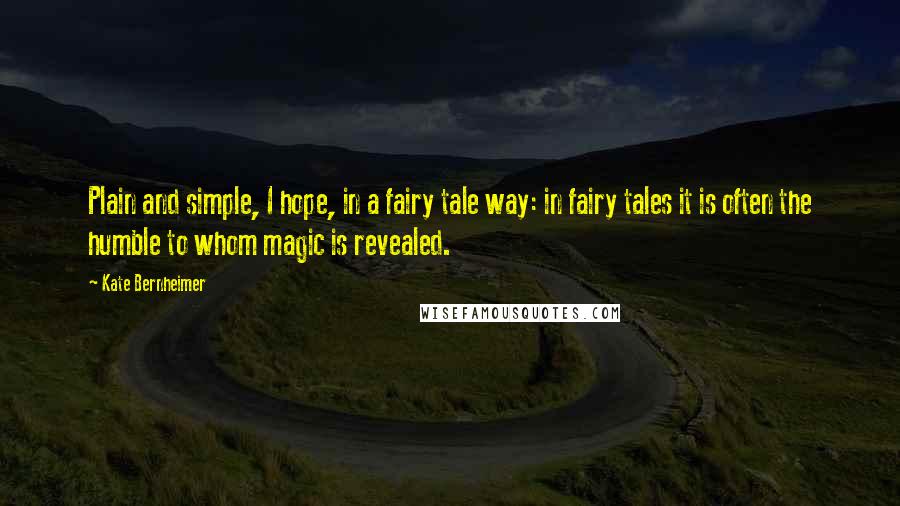 Kate Bernheimer Quotes: Plain and simple, I hope, in a fairy tale way: in fairy tales it is often the humble to whom magic is revealed.