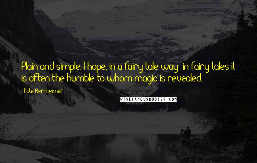 Kate Bernheimer Quotes: Plain and simple, I hope, in a fairy tale way: in fairy tales it is often the humble to whom magic is revealed.